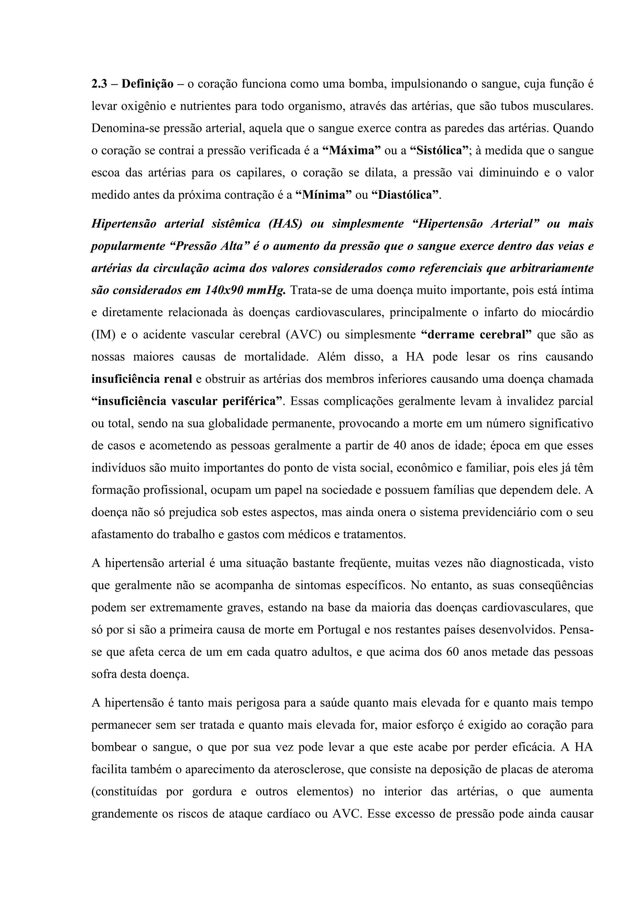 2.3 – Definição – o coração funciona como uma bomba, impulsionando o sangue, cuja função é
levar oxigênio e nutrientes para todo organismo, através das artérias, que são tubos musculares.
Denomina-se pressão arterial, aquela que o sangue exerce contra as paredes das artérias. Quando
o coração se contrai a pressão verificada é a “Máxima” ou a “Sistólica”; à medida que o sangue
escoa das artérias para os capilares, o coração se dilata, a pressão vai diminuindo e o valor
medido antes da próxima contração é a “Mínima” ou “Diastólica”.
Hipertensão arterial sistêmica (HAS) ou simplesmente “Hipertensão Arterial” ou mais
popularmente “Pressão Alta” é o aumento da pressão que o sangue exerce dentro das veias e
artérias da circulação acima dos valores considerados como referenciais que arbitrariamente
são considerados em 140x90 mmHg. Trata-se de uma doença muito importante, pois está íntima
e diretamente relacionada às doenças cardiovasculares, principalmente o infarto do miocárdio
(IM) e o acidente vascular cerebral (AVC) ou simplesmente “derrame cerebral” que são as
nossas maiores causas de mortalidade. Além disso, a HA pode lesar os rins causando
insuficiência renal e obstruir as artérias dos membros inferiores causando uma doença chamada
“insuficiência vascular periférica”. Essas complicações geralmente levam à invalidez parcial
ou total, sendo na sua globalidade permanente, provocando a morte em um número significativo
de casos e acometendo as pessoas geralmente a partir de 40 anos de idade; época em que esses
indivíduos são muito importantes do ponto de vista social, econômico e familiar, pois eles já têm
formação profissional, ocupam um papel na sociedade e possuem famílias que dependem dele. A
doença não só prejudica sob estes aspectos, mas ainda onera o sistema previdenciário com o seu
afastamento do trabalho e gastos com médicos e tratamentos.
A hipertensão arterial é uma situação bastante freqüente, muitas vezes não diagnosticada, visto
que geralmente não se acompanha de sintomas específicos. No entanto, as suas conseqüências
podem ser extremamente graves, estando na base da maioria das doenças cardiovasculares, que
só por si são a primeira causa de morte em Portugal e nos restantes países desenvolvidos. Pensase que afeta cerca de um em cada quatro adultos, e que acima dos 60 anos metade das pessoas
sofra desta doença.
A hipertensão é tanto mais perigosa para a saúde quanto mais elevada for e quanto mais tempo
permanecer sem ser tratada e quanto mais elevada for, maior esforço é exigido ao coração para
bombear o sangue, o que por sua vez pode levar a que este acabe por perder eficácia. A HA
facilita também o aparecimento da aterosclerose, que consiste na deposição de placas de ateroma
(constituídas por gordura e outros elementos) no interior das artérias, o que aumenta
grandemente os riscos de ataque cardíaco ou AVC. Esse excesso de pressão pode ainda causar

 