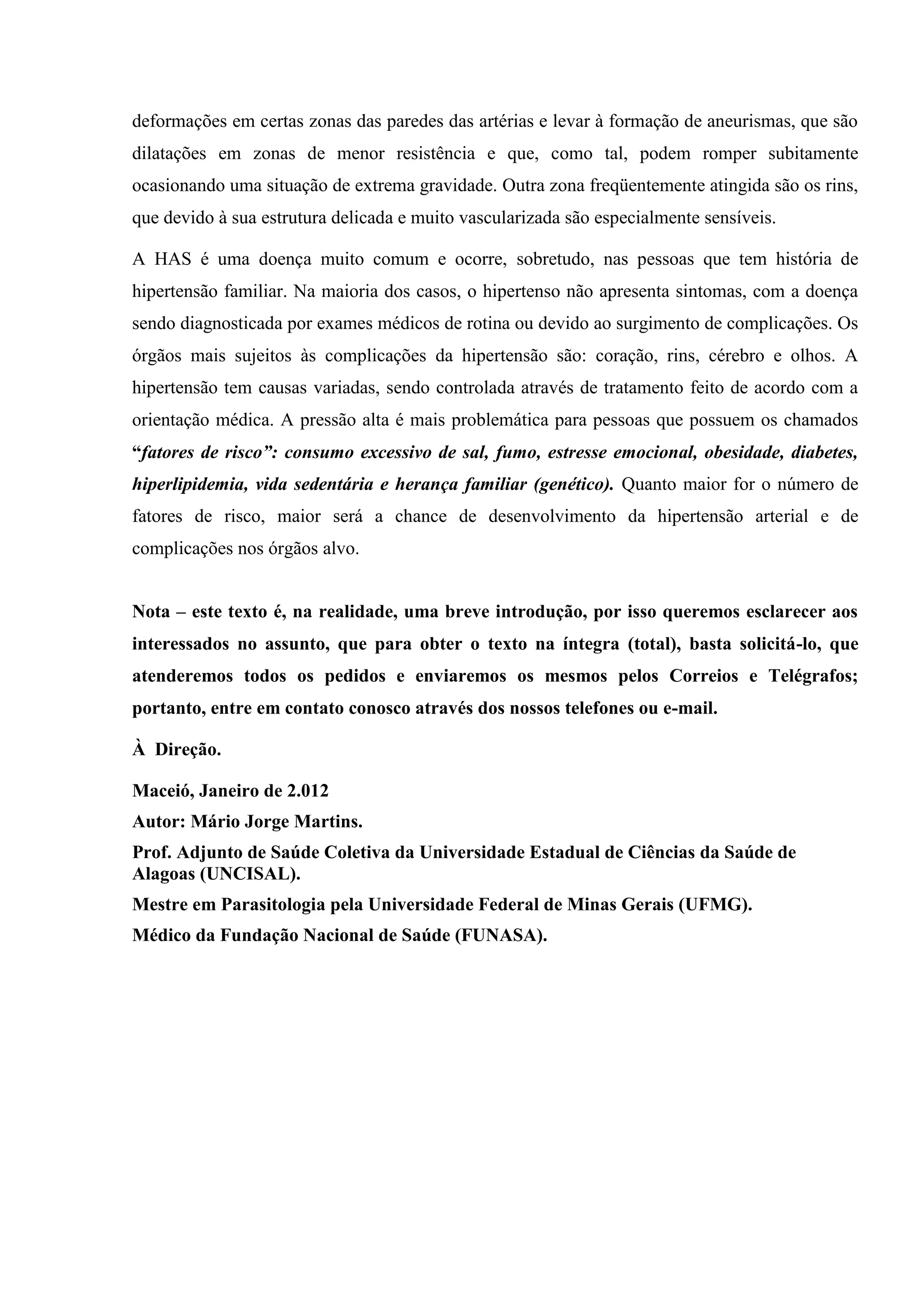 deformações em certas zonas das paredes das artérias e levar à formação de aneurismas, que são
dilatações em zonas de menor resistência e que, como tal, podem romper subitamente
ocasionando uma situação de extrema gravidade. Outra zona freqüentemente atingida são os rins,
que devido à sua estrutura delicada e muito vascularizada são especialmente sensíveis.
A HAS é uma doença muito comum e ocorre, sobretudo, nas pessoas que tem história de
hipertensão familiar. Na maioria dos casos, o hipertenso não apresenta sintomas, com a doença
sendo diagnosticada por exames médicos de rotina ou devido ao surgimento de complicações. Os
órgãos mais sujeitos às complicações da hipertensão são: coração, rins, cérebro e olhos. A
hipertensão tem causas variadas, sendo controlada através de tratamento feito de acordo com a
orientação médica. A pressão alta é mais problemática para pessoas que possuem os chamados
“fatores de risco”: consumo excessivo de sal, fumo, estresse emocional, obesidade, diabetes,
hiperlipidemia, vida sedentária e herança familiar (genético). Quanto maior for o número de
fatores de risco, maior será a chance de desenvolvimento da hipertensão arterial e de
complicações nos órgãos alvo.
Nota – este texto é, na realidade, uma breve introdução, por isso queremos esclarecer aos
interessados no assunto, que para obter o texto na íntegra (total), basta solicitá-lo, que
atenderemos todos os pedidos e enviaremos os mesmos pelos Correios e Telégrafos;
portanto, entre em contato conosco através dos nossos telefones ou e-mail.
À Direção.
Maceió, Janeiro de 2.012
Autor: Mário Jorge Martins.
Prof. Adjunto de Saúde Coletiva da Universidade Estadual de Ciências da Saúde de
Alagoas (UNCISAL).
Mestre em Parasitologia pela Universidade Federal de Minas Gerais (UFMG).
Médico da Fundação Nacional de Saúde (FUNASA).

 