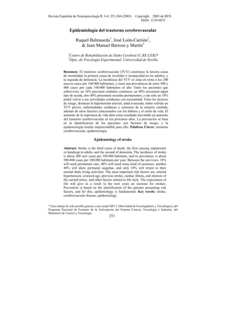 Revista Española de Neuropsicología 5, 3-4: 251-266 (2003) Copyright 2003 de REN
ISSN: 1139-9872
* Este trabajo ha sido posible gracias a una ayuda MIT-2 (Movilidad de Investigadores y Tecnólogos), del
Programa Nacional de Fomento de la Articulación del Sistema Ciencia, Tecnología e Industria, del
Ministerio de Ciencia y Tecnología.
251
Epidemiología del trastorno cerebrovascular
Raquel Balmaseda1
, José León-Carrión2
,
& Juan Manuel Barroso y Martín2
1
Centro de Rehabilitación de Daño Cerebral (C.RE.CER)*
2
Dpto. de Psicología Experimental. Universidad de Sevilla
Resumen: El trastorno cerebrovascular (TCV) constituye la tercera causa
de mortalidad, la primera causa de invalidez o incapacidad en los adultos, y
la segunda de demencia. La incidencia del TCV se sitúa en torno a los 200
nuevos casos por 100.000 habitantes, y tiene una prevalencia de entre 500 y
800 casos por cada 100.000 habitantes al año. Entre los pacientes que
sobreviven, un 10% precisará cuidados continuos, un 40% necesitará algún
tipo de ayuda, otro 40% presentará secuelas permanentes, y tan sólo un 10%
podrá volver a sus actividades cotidianas con normalidad. Entre los factores
de riesgo, destacan la hipertensión arterial, edad avanzada, haber sufrido un
TCV previo, enfermedades cardíacas y estenosis de la areteria carótida,
además de otros factores relacionados con los hábitos y el estilo de vida. El
aumento de la esperanza de vida dará como resultado inevitable un aumento
del trastorno cerebrovascular en los próximos años. La prevención se basa
en la identificación de los pacientes con factores de riesgo, y la
epidemiología resulta imprescindible para ello. Palabras Claves: trastorno
cerebrovascular, epidemiología.
Epidemiology of stroke
Abstract: Stroke is the third cause of death, the first causing impairment
or handicap in adults, and the second of dementia. The incidence of stroke
is about 200 new cases per 100.000 habitants, and its prevalence is about
500-800 cases per 100.000 habitants per year. Between the survivors, 10%
will need permanent care, 40% will need some kind of asistence, another
40% will show permanet sequelae, and only 10% will return to their
normal daily living activities. The most important risk factors are, arterial
hypertension, avanced age, previous stroke, cardiac illness, and stenosis of
the carotid artery, and other factors related to life style. The expectation of
life will give as a result in the next years an increase for strokes.
Prevention is based on the identification of the patients presenting risk
factors, and for this, epidemiology is fundamental. Key words: stroke,
cerebrovascular disease, epidemiology.
 