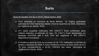 Surto
Surto de hepatite viral tipo A (HVA), Minas Gerais, 2004
❏ Surto detectado no município de Santa Bárbara do Tugúrio (população
estimada de 4.642 habitantes) desde o final de dezembro de 2003. (Secretaria
de Vigilância em Saúde, 2005)
❏ 411 casos suspeitos notificados 78% (322/411) foram confirmado pelos
critérios adotados na definição de caso, 3% (13/411) foram descartados por
sorologia (Anti-HVA IgM e Anti- HVA IgG negativos) e 19% (76/411)
diagnóstico inconclusivo.
❏ A incidência geral de HVA no município foi de 7,2% habitantes no período de
janeiro a setembro de 2004. A maior incidência ocorreu na faixa etária de 05 a
19 anos correspondendo a 54,4% (188/322) dos casos. (Secretaria de
Vigilância em Saúde, 2005)
 