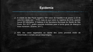 Epidemia
❏ A cidade de São Paulo registrou 559 casos de hepatite A de janeiro a 23 de
setembro deste ano – 773% mais do que todos os registros de 2016, quando
houve 64 infectados. O balanço é da Secretaria Municipal de Saúde de São
Paulo. Em 2017, quatro pessoas evoluíram para a forma grave da doença e
duas morreram. (Exame, 2017.)
❏ 45% dos casos registrados na capital têm como provável modo de
transmissão o contato sexual desprotegido.
 