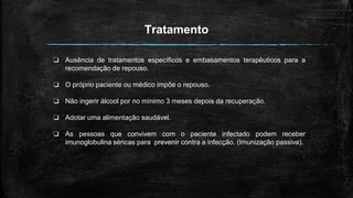 Tratamento
❏ Ausência de tratamentos específicos e embasamentos terapêuticos para a
recomendação de repouso.
❏ O próprio paciente ou médico impõe o repouso.
❏ Não ingerir álcool por no mínimo 3 meses depois da recuperação.
❏ Adotar uma alimentação saudável.
❏ As pessoas que convivem com o paciente infectado podem receber
imunoglobulina séricas para prevenir contra a infecção. (Imunização passiva).
 