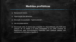 Medidas profiláticas
❏ Saneamento básico.
❏ Higienização dos alimentos.
❏ Educação da população - higiene pessoal -.
❏ Uso de preservativos.
❏ Imunização ativa. A vacina para a hepatite A é disponibilizada pelo SUS para
crianças de 15 meses a 5 anos incompletos e no CRIE (Centros de
Referências para Imunobiológicos Especiais) para qualquer pessoa com
condições de risco para a hepatite A.
 