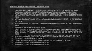 Portarias, notas e comunicados - Hepatites virais:
● OFÍCIO CIRCULAR Nº 14/2020/CGIST/.DCCI/SVS/MS, 27 DE ABRIL DE 2020;
● OFÍCIO No 3212/2019/CGAHV/.DCCI/SVS/MS, 20 DE DEZEMBRO DE 2019;
● NOTA INFORMATIVA Nº 35/2019-CGIST/.DCCI/SVS/MS, 19 DE SETEMBRO DE
2019;
● NOTA INFORMATIVA Nº 13/2019-COVIG/CGVP/.DIAHV/SVS/MS, 19 DE MARÇO
DE 2019;
● Nota Informativa nº 10/2018 - COVIG/CGVP/.DIAHV/SVS/MS, 07 DE JUNHO DE
2018;
● Portaria nº 20, de 14 de maio de 2018;
● Ofício-Circular nº 5/2018/COVIG/CGVP/.DIAHV/SVS/MS, 08 DE MARÇO DE 2018;
● Ofício-Circular nº 2/2018/COVIG/CGVP/.DIAHV/SVS/MS, 28 DE FEVEREIRO DE
2018;
● Nota Informativa Nº 2-SEI/2017-COVIG/CGVP/.DIAHV, 02 DE AGOSTO DE 2017;
● Portaria nº 18, de 19 de abril de 2017;
● Ofício Circular nº 01/2017/DDAHV/SVS/MS, 06 DE JANEIRO DE 2017;
● Portaria nº 42, de 07 de dezembro de 2016;
● Portaria nº 47, de 07 de dezembro de 2016;
 