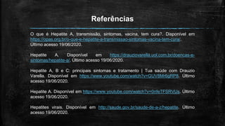 Referências
O que é Hepatite A, transmissão, sintomas, vacina, tem cura?. Disponível em
https://opas.org.br/o-que-e-hepatite-a-transmissao-sintomas-vacina-tem-cura/.
Último acesso 19/06/2020.
Hepatite A. Disponível em https://drauziovarella.uol.com.br/doencas-e-
sintomas/hepatite-a/. Último acesso 19/06/2020.
Hepatite A, B e C: principais sintomas e tratamento | Tua saúde com Drauzio
Varella. Disponível em https://www.youtube.com/watch?v=GUV8Mr6gRP8. Último
acesso 19/06/2020.
Hepatite A. Disponível em https://www.youtube.com/watch?v=0nfeTFSRVUs. Último
acesso 19/06/2020.
Hepatites virais. Disponível em http://saude.gov.br/saude-de-a-z/hepatite. Último
acesso 19/06/2020.
 