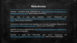 Referências
Hepatite - panorama atual. Disponível em https://www.saude.gov.br/saude-de-a-
z/hepatite-panorama-atual. Último acesso 22/06/2020.
Você sabe o que são hepatites virais?. Disponível em
http://blog.saude.mg.gov.br/2017/07/28/curiosidade-voce-sabe-o-que-sao-hepatites-
virais/. Último acesso 22/06/2020.
Indicadores e dados básicos das hepatites nos municípios brasileiros. Disponível em
http://indicadoreshepatites.aids.gov.br/. Último acesso 22/06/2020.
Hepatite viral tipo A. Disponível em https://www.youtube.com/watch?v=9jB4rzlICSU.
Último acesso 22/06/2020.
Hepatite A pode ser transmitida pelo sexo?. Disponível em
https://www.youtube.com/watch?v=CWh4nQJYzOE. Último acesso 22/06/2020.
 