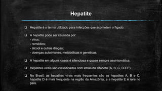 Hepatite
❏ Hepatite é o termo utilizado para infecções que acometem o fígado.
❏ A hepatite pode ser causada por:
- vírus;
- remédios;
- álcool e outras drogas;
- doenças autoimunes, metabólicas e genéticas.
❏ A hepatite em alguns casos é silenciosa e quase sempre assintomática.
❏ Hepatites virais são classificadas com letras do alfabeto (A, B, C, D e E).
❏ No Brasil, as hepatites virais mais frequentes são as hepatites A, B e C,
hepatite D é mais frequente na região da Amazônia, e a hepatite E é rara no
país.
 
