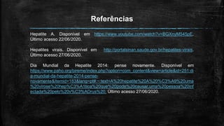 Referências
Hepatite A. Disponível em https://www.youtube.com/watch?v=BGXnyM545pE.
Último acesso 22/06/2020.
Hepatites virais. Disponível em http://portalsinan.saude.gov.br/hepatites-virais.
Último acesso 27/06/2020.
Dia Mundial da Hepatite 2014: pense novamente. Disponível em
https://www.paho.org/bireme/index.php?option=com_content&view=article&id=251:di
a-mundial-da-hepatite-2014-pense-
novamente&Itemid=183&lang=pt#:~:text=A%20hepatite%20A%20%C3%A9%20uma
%20virose%20hep%C3%A1tica%20que%20pode%20causar,uma%20pessoa%20inf
ectada%20pelo%20v%C3%ADrus%20. Último acesso 27/06/2020.
 