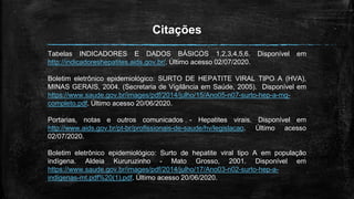 Citações
Tabelas INDICADORES E DADOS BÁSICOS 1,2,3,4,5,6. Disponível em
http://indicadoreshepatites.aids.gov.br/. Último acesso 02/07/2020.
Boletim eletrônico epidemiológico: SURTO DE HEPATITE VIRAL TIPO A (HVA),
MINAS GERAIS, 2004. (Secretaria de Vigilância em Saúde, 2005). Disponível em
https://www.saude.gov.br/images/pdf/2014/julho/15/Ano05-n07-surto-hep-a-mg-
completo.pdf. Último acesso 20/06/2020.
Portarias, notas e outros comunicados - Hepatites virais. Disponível em
http://www.aids.gov.br/pt-br/profissionais-de-saude/hv/legislacao. Último acesso
02/07/2020.
Boletim eletrônico epidemiológico: Surto de hepatite viral tipo A em população
indígena. Aldeia Kururuzinho - Mato Grosso, 2001. Disponível em
https://www.saude.gov.br/images/pdf/2014/julho/17/Ano03-n02-surto-hep-a-
indigenas-mt.pdf%20(1).pdf. Último acesso 20/06/2020.
 