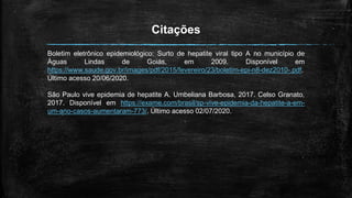 Citações
Boletim eletrônico epidemiológico: Surto de hepatite viral tipo A no município de
Águas Lindas de Goiás, em 2009. Disponível em
https://www.saude.gov.br/images/pdf/2015/fevereiro/23/boletim-epi-n8-dez2010-.pdf.
Último acesso 20/06/2020.
São Paulo vive epidemia de hepatite A. Umbeliana Barbosa, 2017. Celso Granato,
2017. Disponível em https://exame.com/brasil/sp-vive-epidemia-da-hepatite-a-em-
um-ano-casos-aumentaram-773/. Último acesso 02/07/2020.
 