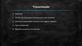 Transmissão
❏ Oral-fecal.
❏ Contato (de uma pessoa infectada para outra saudável).
❏ Alimentos contaminados (frutos do mar e alguns vegetais).
❏ Água contaminada.
❏ Relações sexuais por via oral-anal.
 