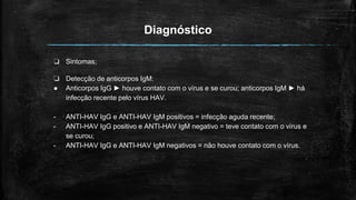 Diagnóstico
❏ Sintomas;
❏ Detecção de anticorpos IgM:
● Anticorpos IgG ► houve contato com o vírus e se curou; anticorpos IgM ► há
infecção recente pelo vírus HAV.
- ANTI-HAV IgG e ANTI-HAV IgM positivos = infecção aguda recente;
- ANTI-HAV IgG positivo e ANTI-HAV IgM negativo = teve contato com o vírus e
se curou;
- ANTI-HAV IgG e ANTI-HAV IgM negativos = não houve contato com o vírus.
 