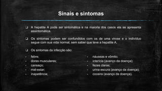 Sinais e sintomas
❏ A hepatite A pode ser sintomática e na maioria dos casos ela se apresenta
assintomática.
❏ Os sintomas podem ser confundidos com os de uma virose e o indivíduo
segue com sua vida normal, sem saber que teve a hepatite A.
❏ Os sintomas da infecção são:
- náuseas e vômito;
- icterícia (avanço da doença);
- fezes claras;
- urina escura (avanço da doença);
- coceira (avanço da doença).
- febre;
- dores musculares;
- cansaço;
- mal-estar;
- inapetência;
 