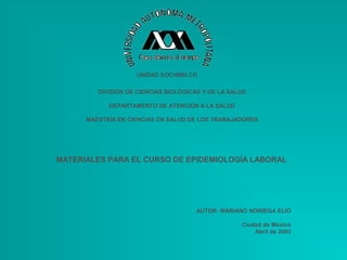 UNIDAD XOCHIMILCO

         DIVISIÓN DE CIENCIAS BIOLÓGICAS Y DE LA SALUD

            DEPARTAMENTO DE ATENCIÓN A LA SALUD

      MAESTRÍA EN CIENCIAS EN SALUD DE LOS TRABAJADORES




MATERIALES PARA EL CURSO DE EPIDEMIOLOGÍA LABORAL




                                      AUTOR: MARIANO NORIEGA ELÍO

                                                    Ciudad de México
                                                        Abril de 2003
 