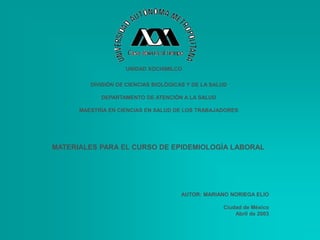 AUTOR: MARIANO NORIEGA ELÍO
Ciudad de México
Abril de 2003
UNIDAD XOCHIMILCO
DIVISIÓN DE CIENCIAS BIOLÓGICAS Y DE LA SALUD
DEPARTAMENTO DE ATENCIÓN A LA SALUD
MAESTRÍA EN CIENCIAS EN SALUD DE LOS TRABAJADORES
MATERIALES PARA EL CURSO DE EPIDEMIOLOGÍA LABORAL
 