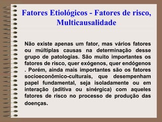 Fatores Etiológicos - Fatores de risco,
          Multicausalidade

Não existe apenas um fator, mas vários fatores
ou múltiplas causas na determinação desse
grupo de patologias. São muito importantes os
fatores de risco, quer exógenos, quer endógenos
. Porém, ainda mais importantes são os fatores
socioeconômico-culturais, que desempenham
papel fundamental, seja isoladamente ou em
interação (aditiva ou sinérgica) com aqueles
fatores de risco no processo de produção das
doenças.
 