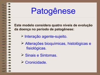 Patogênese
Este modelo considera quatro níveis de evolução
da doença no período de patogênese:

     Interação agente-sujeito.

     Alterações bioquímicas, histológicas e
      fisiológicas.
     Sinais e Sintomas.
     Cronicidade.
 