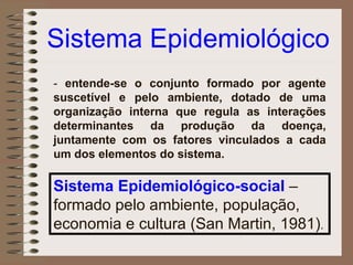 Sistema Epidemiológico
- entende-se o conjunto formado por agente
suscetível e pelo ambiente, dotado de uma
organização interna que regula as interações
determinantes da produção da doença,
juntamente com os fatores vinculados a cada
um dos elementos do sistema.

Sistema Epidemiológico-social –
formado pelo ambiente, população,
economia e cultura (San Martin, 1981).
 