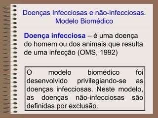 Doenças Infecciosas e não-infecciosas.
         Modelo Biomédico

Doença infecciosa – é uma doença
do homem ou dos animais que resulta
de uma infecção (OMS, 1992)

 O      modelo       biomédico  foi
 desenvolvido privilegiando-se as
 doenças infecciosas. Neste modelo,
 as doenças não-infecciosas são
 definidas por exclusão.
 