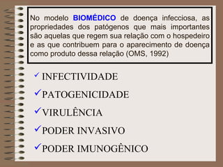 No modelo BIOMÉDICO de doença infecciosa, as
propriedades dos patógenos que mais importantes
são aquelas que regem sua relação com o hospedeiro
e as que contribuem para o aparecimento de doença
como produto dessa relação (OMS, 1992)

  INFECTIVIDADE

 PATOGENICIDADE
 VIRULÊNCIA
 PODER INVASIVO
 PODER IMUNOGÊNICO
 