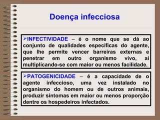 Doença infecciosa

INFECTIVIDADE – é o nome que se dá ao
conjunto de qualidades específicas do agente,
que lhe permite vencer barreiras externas e
penetrar em outro organismo vivo, aí
multiplicando-se com maior ou menos facilidade.

PATOGENICIDADE – é a capacidade de o
agente infeccioso, uma vez instalado no
organismo do homem ou de outros animais,
produzir sintomas em maior ou menos proporção
dentre os hospedeiros infectados.
 