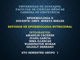 UNIVERSIDAD DE GUAYAQUIL
FACULTAD DE CIENCIAS MÉDICAS
CARRERA DE OBSTETRICIA
EPIDEMIOLOGIA II
DOCENTE: OBST. MIREYA MIELES
ESTUDIOS EN EPIDEMIOLOGIA NUTRICIONAL
INTEGRANTES:
AMARILIS CÁCERES
JUANA GARCIA
IRMA ILLESCAS
WASHINGTON MORAN
GILDALY SERRANO
6TO SEMESTRE GRUPO 1
 