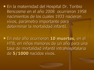 En la maternidad del Hospital Dr. Toribio Bencosme en el año 2008  ocurrieron 1958 nacimientos de los cuales 1933 nacieron vivos, parámetro importante para determinar la mortalidad infantil. En este año ocurrieron  10 muertes,  en el HTB, en niños menores de un año para una tasa de mortalidad infantil intrahospitalaria de  5/1000  nacidos vivos.  