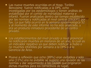 Las nueve muertes ocurridas en el Hosp. Toribio Bencosme  fueron notificadas a la DPS, ocho investigadas por los epidemiólogos y tienen análisis de evitabilidad por el comité de mortalidad materna e infantil. Fueron analizadas dentro del tiempo establecido por las normas y notificadas al nivel central (DIGEPI) por fax. La que falta ocurrió en la semana epidemiológica 52 y al momento de este informe no ha sido analizada, y era un producto inmaduro procedente de un centro privado. Los establecimientos del nivel privado a nivel provincial no notificaron muertes en menores de un año, lo cual es un indicador negativo ya que deben notificar si hubo o no muertes infantiles por semana a la DPS o a la Gerencia de Área. Mueve a reflexión que ocho (89%) eran evitables y solo una (11%) era no evitable se sugiere una revisión de las normas y dar seguimiento a las causas que originaron dichas muertes para los correctivos de lugar. 