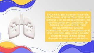 SLIDESMANIA.COM
SLIDESMANIA.COM
Todos los órganos pueden desarrollar
tuberculosis, la forma más común es la
pulmonar y de las extrapulmonares, las
más frecuentes son: ganglionar, del
Sistema Nervioso Central, renal,
genital, peritoneal, cutánea,
osteoarticular, miliar, tuberculosis en el
oído y perinatal entre otras. El cuadro
clínico de estas últimas formas
depende de los órganos afectados
 