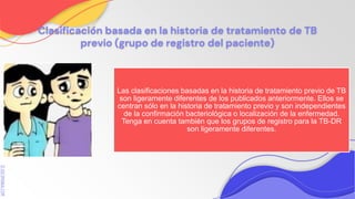 SLIDESMANIA.COM
Clasificación basada en la historia de tratamiento de TB
previo (grupo de registro del paciente)
Las clasificaciones basadas en la historia de tratamiento previo de TB
son ligeramente diferentes de los publicados anteriormente. Ellos se
centran sólo en la historia de tratamiento previo y son independientes
de la confirmación bacteriológica o localización de la enfermedad.
Tenga en cuenta también que los grupos de registro para la TB-DR
son ligeramente diferentes.
 