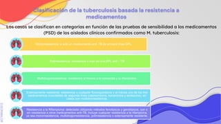 SLIDESMANIA.COM
Clasificación de la tuberculosis basada la resistencia a
medicamentos
Los casos se clasifican en categorías en función de las pruebas de sensibilidad a los medicamentos
(PSD) de los aislados clínicos confirmados como M. tuberculosis:
Monorresistencia :a solo un medicamento anti. TB de primera línea DPL
Polirresistencia: resistencia a mas de una DPL anti – TB
Multidrogorresistencia: resistencia al menos a la isoniacida y la rifampicina.
Extensamente resistente: resistencia a cualquier fluoroquinolona y al menos uno de los tres
medicamentos inyectables de segunda línea (capreomicina, kanamicina y amikacina), en
casos con multidrorresistencia.
Resistencia a la Rifampicina: detectada utilizando métodos fenotípicos y genotípicos, con o
sin resistencia a otros medicamentos anti-TB. Incluye cualquier resistencia a la rifampicina,
ya sea monorresistencia, multidrogorresistencia, polirresistencia o extensamente resistente.
 