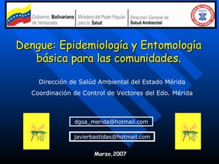 Dengue: Epidemiología y Entomología básica para las comunidades. Dirección de Salúd Ambiental del Estado Mérida Coordinación de Control de Vectores del Edo. Mérida [email_address] [email_address] Marzo,2007 