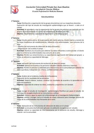 Asociación Universidad Privada San Juan Bautista
                                  Facultad de Ciencias Médicas
                             Escuela Profesional de Medicina Humana


                                          Guia de prácticas

1° Semana:
       Tema: Distribución y organización de los grupos de prácticas con sus respectivos docentes.
       Explicación del tipo de estudio de investigación epidemiológica que se llevará a cabo en el
       campo.
       Actividad: Se procederá a que la organización de los grupos de prácticas sea realizada por los
       propios alumnos teniendo en cuenta las metodologías diseñadas por ellos.
       Objetivo: Desarrollará su capacidad de organización y de trabajo grupal.

2° Semana:
       Tema: Estudio previo acerca de la percepción del cliente externo, cliente interno y revisión de
       las Hojas Estadísticas del establecimiento, referente a las enfermedades mas comunes de la
       zona.
        - Diseños del instrumento de obtención de datos (Encuesta).
        - Organización de la salida al campo.
       Actividad: Diseñará una encuesta para obtener los datos referentes a como percibe el cliente
       externo e interno las enfermedades mas comunes de la zona.
       Objetivo: Pondrá sus conocimientos y su capacidad de organización del trabajo por grupos y
       zonas, se valorará su capacidad de liderazgo.

3 ° Semana:
       Tema: aplicación del instrumento de recolección de datos en campo.
       Actividad: Aplicará la encuesta a las personas indicadas (clientes externos e internos).
       Objetivo: Pondrá en práctica su habilidad para relacionarse con la comunidad para obtener los
       datos que desea, trabajando con criterio, confidencialidad y ética.

4° Semana:
       Tema: Análisis de la Incidencia, Análisis de la Prevalencia
       Evaluación de los resultados de las encuestas.
       Actividad: Deberá ordenar, evaluar y analizar sus resultados de acuerdo a lo aprendido en el
       curso de Estadística.
       Objetivo: Capacidad de ordenar los datos, analizarlos y exponerlos con claridad.

5° Semana:
       Tema: escoger el estudio de investigación epidemiológica Planificar por pasos el estudio de
       investigación escogido diseño de los instrumentos a utilizar.
       Actividad: Conoce y sigue los pasos de la Metodología de la Investigación Epidemiológica.
       Objetivo: valorar y escoger cual es el estudio de mayor relevancia para investigar factores de
       riesgo de las enfermedades mas frecuentes de la zona.

6° Semana:
       Tema: Aplicación de los instrumentos de obtención de datos en el campo.
       Actividad: La encuesta diseñada será aplicada a la población escogida para el estudio.
       Objetivo: valorar su capacidad de interrelacionarse con la población de estudio, liderazgo y
       relación con la comunidad.




AUPSJB                                          5
 