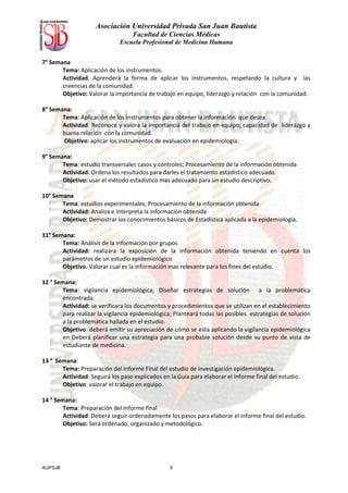 Asociación Universidad Privada San Juan Bautista
                                   Facultad de Ciencias Médicas
                              Escuela Profesional de Medicina Humana


7° Semana
       Tema: Aplicación de los instrumentos.
       Actividad: Aprenderá la forma de aplicar los instrumentos, respetando la cultura y las
       creencias de la comunidad.
       Objetivo: Valorar la importancia de trabajo en equipo, liderazgo y relación con la comunidad.

8° Semana:
       Tema: Aplicación de los instrumentos para obtener la información que desea
       Actividad: Reconoce y valora la importancia del trabajo en equipo, capacidad de liderazgo y
       buena relación con la comunidad.
       Objetivo: aplicar los instrumentos de evaluación en epidemiología.

9° Semana:
       Tema: estudio transversales casos y controles; Procesamiento de la información obtenida
       Actividad: Ordena los resultados para darles el tratamiento estadístico adecuado.
       Objetivo: usar el método estadístico mas adecuado para un estudio descriptivo.

10° Semana
       Tema: estudios experimentales; Procesamiento de la información obtenida
       Actividad: Analiza e interpreta la información obtenida
       Objetivo: Demostrar los conocimientos básicos de Estadística aplicada a la epidemiología.

11° Semana:
       Tema: Análisis de la información por grupos
       Actividad: realizara la exposición de la información obtenida teniendo en cuenta los
       parámetros de un estudio epidemiológico
       Objetivo. Valorar cual es la información mas relevante para los fines del estudio.

12 ° Semana:
        Tema: vigilancia epidemiológica; Diseñar estrategias de solución a la problemática
        encontrada.
        Actividad: se verificara los documentos y procedimientos que se utilizan en el establecimiento
        para realizar la vigilancia epidemiológica; Planteará todas las posibles estrategias de solución
        a la problemática hallada en el estudio.
        Objetivo: deberá emitir su apreciación de cómo se esta aplicando la vigilancia epidemiológica
        en Deberá planificar una estrategia para una probable solución desde su punto de vista de
        estudiante de medicina.

13 ° Semana:
       Tema: Preparación del Informe Final del estudio de investigación epidemiológica.
       Actividad: Seguirá los paso explicados en la Guía para elaborar el Informe final del estudio.
       Objetivo: valorar el trabajo en equipo.

14 ° Semana:
        Tema: Preparación del Informe final
        Actividad: Deberá seguir ordenadamente los pasos para elaborar el informe final del estudio.
        Objetivo: Será ordenado, organizado y metodológico.




AUPSJB                                           6
 