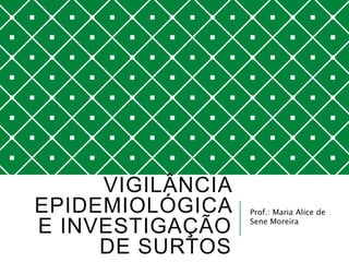 VIGILÂNCIA
EPIDEMIOLÓGICA
E INVESTIGAÇÃO
DE SURTOS
Prof.: Maria Alice de
Sene Moreira
 