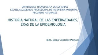 UNIVERSIDAD TECNOLOGICA DE LOS ANDES
ESCUELA ACADEMICO PROFESIONAL DE INGENIERIA AMBIENTAL Y
RECURSOS NATURALES
HISTORIA NATURAL DE LAS ENFERMEDADES,
ERAS DE LA EPIDEMIOLOGIA
Blga. Elena Gonzalez Mamani.
 
