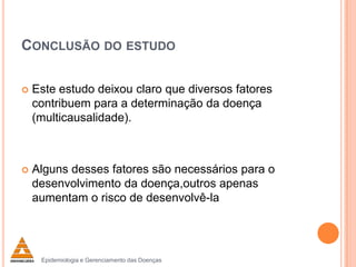 CONCLUSÃO DO ESTUDO


Este estudo deixou claro que diversos fatores
contribuem para a determinação da doença
(multicausalidade).



Alguns desses fatores são necessários para o
desenvolvimento da doença,outros apenas
aumentam o risco de desenvolvê-la

Epidemiologia e Gerenciamento das Doenças

 