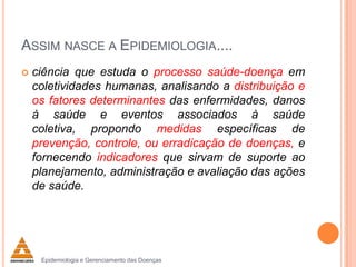 ASSIM NASCE A EPIDEMIOLOGIA....


ciência que estuda o processo saúde-doença em
coletividades humanas, analisando a distribuição e
os fatores determinantes das enfermidades, danos
à saúde e eventos associados à saúde
coletiva, propondo medidas específicas de
prevenção, controle, ou erradicação de doenças, e
fornecendo indicadores que sirvam de suporte ao
planejamento, administração e avaliação das ações
de saúde.

Epidemiologia e Gerenciamento das Doenças

 