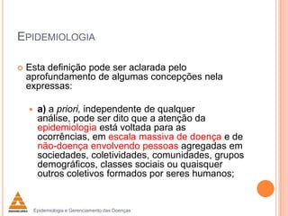 EPIDEMIOLOGIA


Esta definição pode ser aclarada pelo
aprofundamento de algumas concepções nela
expressas:


a) a priori, independente de qualquer
análise, pode ser dito que a atenção da
epidemiologia está voltada para as
ocorrências, em escala massiva de doença e de
não-doença envolvendo pessoas agregadas em
sociedades, coletividades, comunidades, grupos
demográficos, classes sociais ou quaisquer
outros coletivos formados por seres humanos;

Epidemiologia e Gerenciamento das Doenças

 