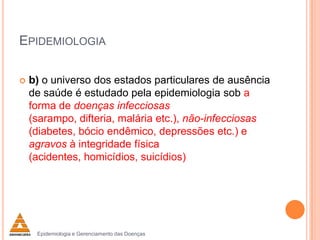EPIDEMIOLOGIA


b) o universo dos estados particulares de ausência
de saúde é estudado pela epidemiologia sob a
forma de doenças infecciosas
(sarampo, difteria, malária etc.), não-infecciosas
(diabetes, bócio endêmico, depressões etc.) e
agravos à integridade física
(acidentes, homicídios, suicídios)

Epidemiologia e Gerenciamento das Doenças

 