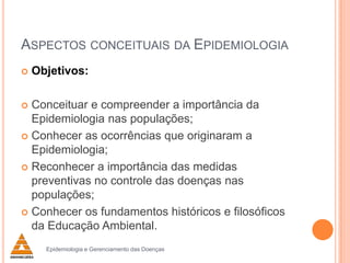 ASPECTOS CONCEITUAIS DA EPIDEMIOLOGIA


Objetivos:

Conceituar e compreender a importância da
Epidemiologia nas populações;
 Conhecer as ocorrências que originaram a
Epidemiologia;
 Reconhecer a importância das medidas
preventivas no controle das doenças nas
populações;
 Conhecer os fundamentos históricos e filosóficos
da Educação Ambiental.


Epidemiologia e Gerenciamento das Doenças

 