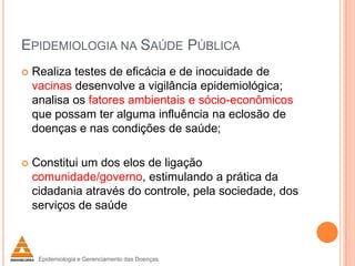 EPIDEMIOLOGIA NA SAÚDE PÚBLICA


Realiza testes de eficácia e de inocuidade de
vacinas desenvolve a vigilância epidemiológica;
analisa os fatores ambientais e sócio-econômicos
que possam ter alguma influência na eclosão de
doenças e nas condições de saúde;



Constitui um dos elos de ligação
comunidade/governo, estimulando a prática da
cidadania através do controle, pela sociedade, dos
serviços de saúde

Epidemiologia e Gerenciamento das Doenças

 
