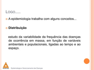LOGO.....


A epidemiologia trabalha com alguns conceitos...



Distribuição
estudo da variabilidade da frequência das doenças
de ocorrência em massa, em função de variáveis
ambientais e populacionais, ligadas ao tempo e ao
espaço.

Epidemiologia e Gerenciamento das Doenças

 