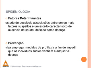 EPIDEMIOLOGIA
Fatores Determinantes
estudo de possíveis associações entre um ou mais
fatores suspeitos e um estado característico de
ausência de saúde, definido como doença


Prevenção
visa empregar medidas de profilaxia a fim de impedir
que os indivíduos sadios venham a adquirir a
doença


Epidemiologia e Gerenciamento das Doenças

 