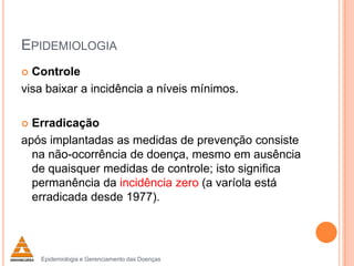 EPIDEMIOLOGIA
Controle
visa baixar a incidência a níveis mínimos.


Erradicação
após implantadas as medidas de prevenção consiste
na não-ocorrência de doença, mesmo em ausência
de quaisquer medidas de controle; isto significa
permanência da incidência zero (a varíola está
erradicada desde 1977).


Epidemiologia e Gerenciamento das Doenças

 