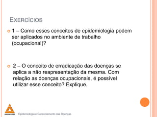 EXERCÍCIOS




1 – Como esses conceitos de epidemiologia podem
ser aplicados no ambiente de trabalho
(ocupacional)?

2 – O conceito de erradicação das doenças se
aplica a não reapresentação da mesma. Com
relação as doenças ocupacionais, é possível
utilizar esse conceito? Explique.

Epidemiologia e Gerenciamento das Doenças

 