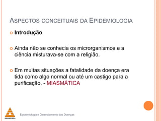 ASPECTOS CONCEITUAIS DA EPIDEMIOLOGIA


Introdução



Ainda não se conhecia os microrganismos e a
ciência misturava-se com a religião.



Em muitas situações a fatalidade da doença era
tida como algo normal ou até um castigo para a
purificação. - MIASMÁTICA

Epidemiologia e Gerenciamento das Doenças

 