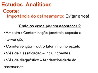 Estudos Analíticos
Coorte:
  Importância do delineamento: Evitar erros!

         Onde os erros podem acontecer ?
•  Amostra : Contaminação (controle exposto a
intervenção)
• Co-intervenção – outro fator influi no estudo
• Viés de classificação – incluir doentes
• Viés de diagnóstico – tendenciosidade do
observador
                                                  12	
  
 