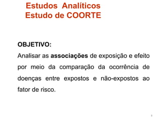 Estudos Analíticos
  Estudo de COORTE


OBJETIVO:
Analisar as associações de exposição e efeito
por meio da comparação da ocorrência de
doenças entre expostos e não-expostos ao
fator de risco.


                                                8	
  
 