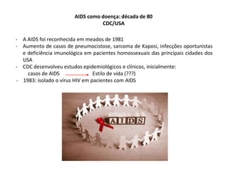 AIDS como doença: década de 80
CDC/USA
- A AIDS foi reconhecida em meados de 1981
- Aumento de casos de pneumocistose, sarcoma de Kaposi, infecções oportunistas
e deficiência imunológica em pacientes homossexuais das principais cidades dos
USA
- CDC desenvolveu estudos epidemiológicos e clínicos, inicialmente:
casos de AIDS Estilo de vida (???)
- 1983: isolado o vírus HIV em pacientes com AIDS
 